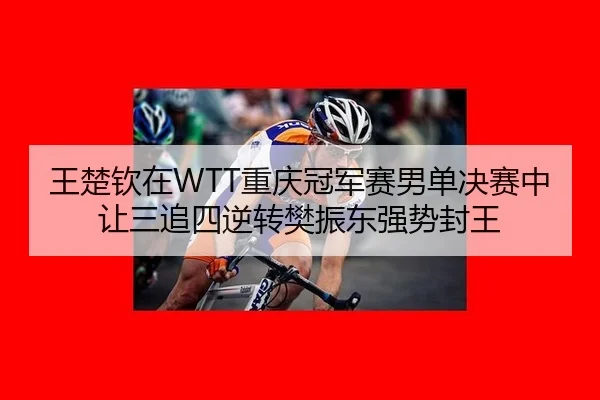 王楚钦在WTT重庆冠军赛男单决赛中让三追四逆转樊振东强势封王